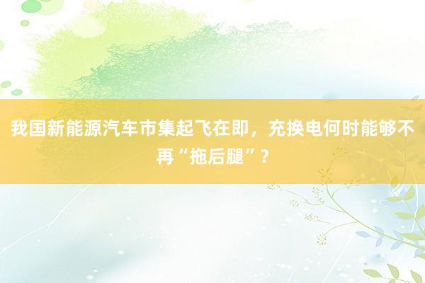 我国新能源汽车市集起飞在即，充换电何时能够不再“拖后腿”？