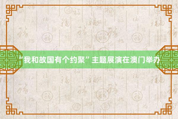 “我和故国有个约聚”主题展演在澳门举办