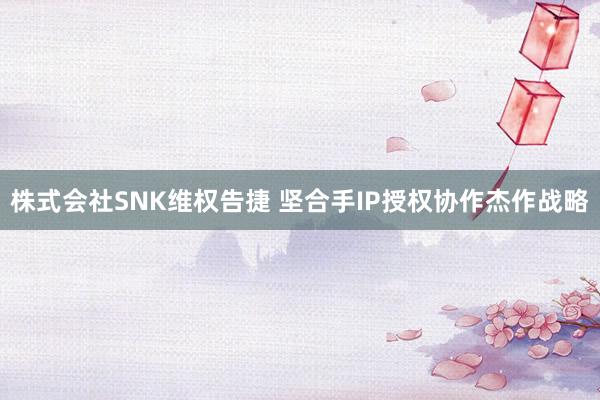 株式会社SNK维权告捷 坚合手IP授权协作杰作战略