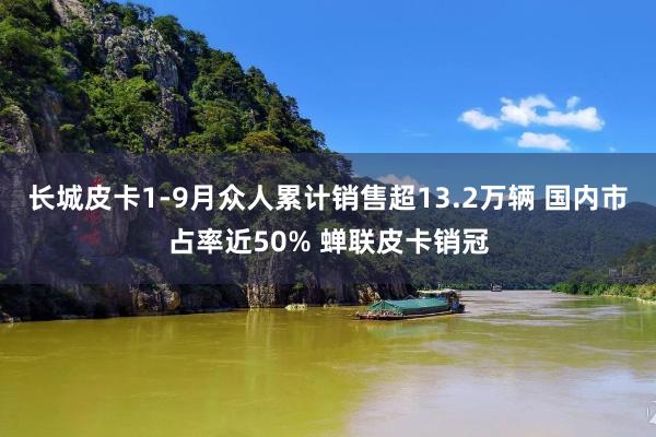 长城皮卡1-9月众人累计销售超13.2万辆 国内市占率近50% 蝉联皮卡销冠