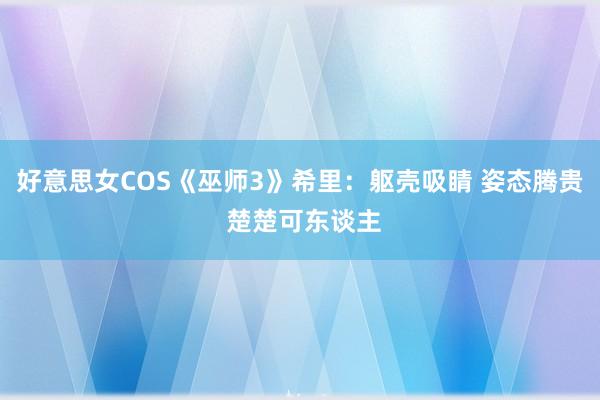 好意思女COS《巫师3》希里：躯壳吸睛 姿态腾贵 楚楚可东谈主