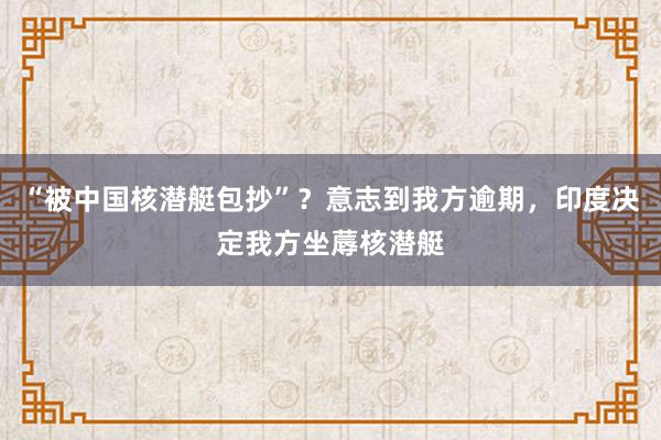 “被中国核潜艇包抄”？意志到我方逾期，印度决定我方坐蓐核潜艇