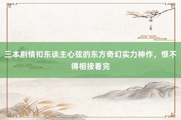 三本剧情扣东谈主心弦的东方奇幻实力神作，恨不得相接看完