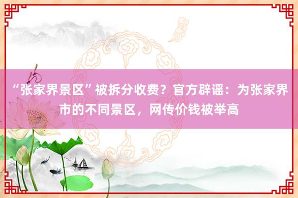 “张家界景区”被拆分收费？官方辟谣：为张家界市的不同景区，网传价钱被举高