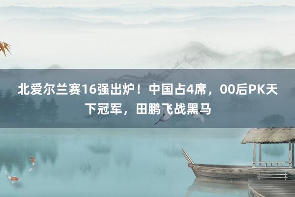 北爱尔兰赛16强出炉！中国占4席，00后PK天下冠军，田鹏飞战黑马