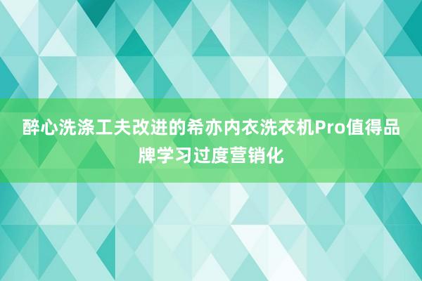 醉心洗涤工夫改进的希亦内衣洗衣机Pro值得品牌学习过度营销化