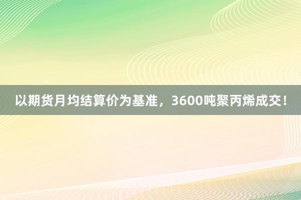 以期货月均结算价为基准，3600吨聚丙烯成交！