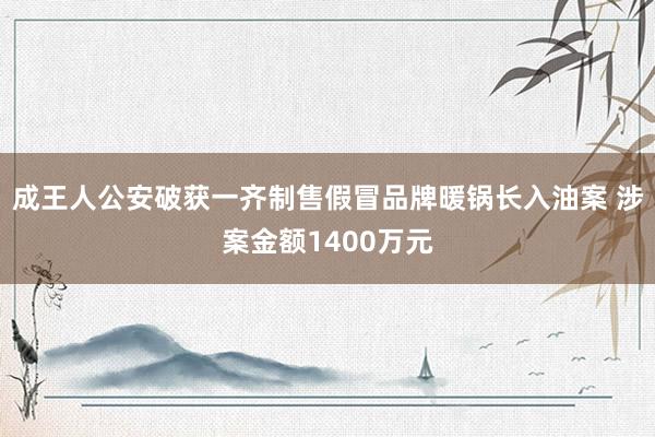 成王人公安破获一齐制售假冒品牌暖锅长入油案 涉案金额1400万元