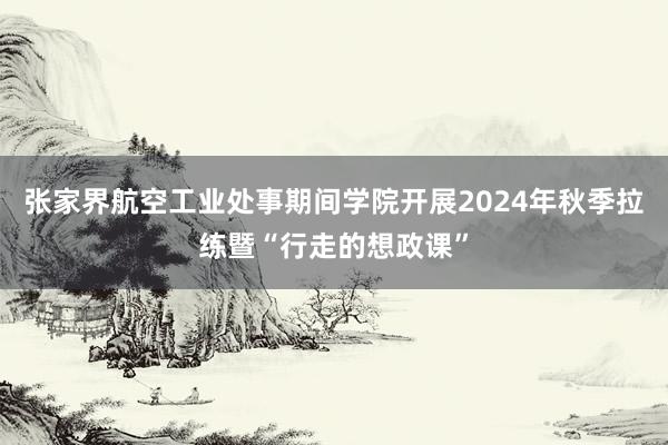 张家界航空工业处事期间学院开展2024年秋季拉练暨“行走的想政课”