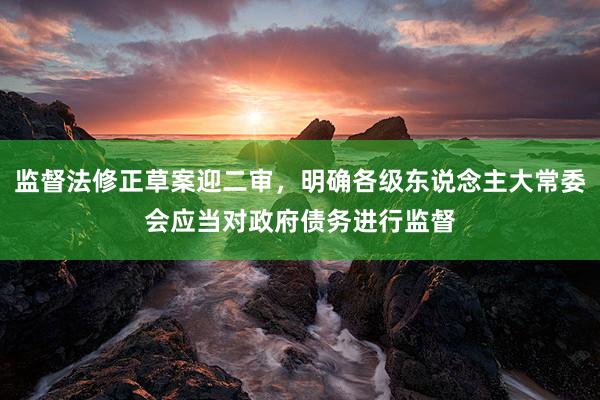 监督法修正草案迎二审，明确各级东说念主大常委会应当对政府债务进行监督