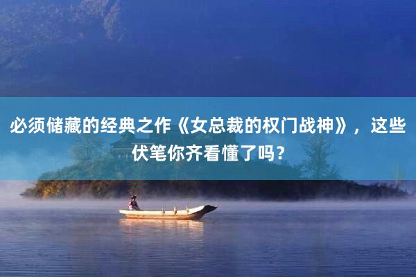 必须储藏的经典之作《女总裁的权门战神》，这些伏笔你齐看懂了吗？