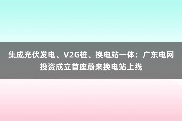 集成光伏发电、V2G桩、换电站一体：广东电网投资成立首座蔚来换电站上线