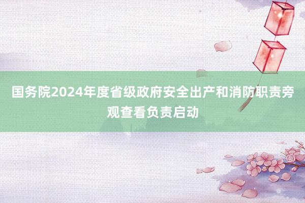 国务院2024年度省级政府安全出产和消防职责旁观查看负责启动