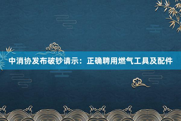 中消协发布破钞请示：正确聘用燃气工具及配件