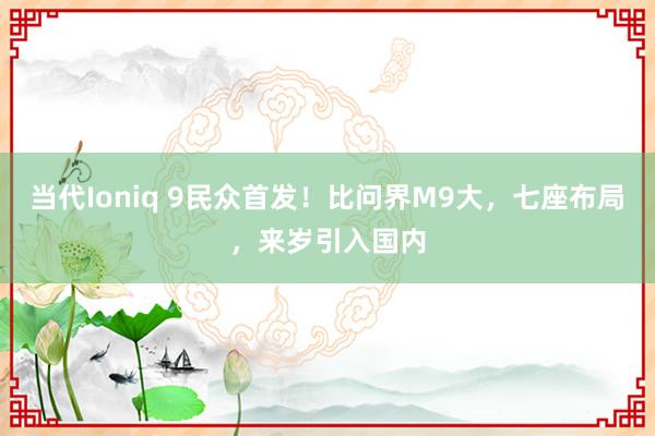 当代Ioniq 9民众首发！比问界M9大，七座布局，来岁引入国内