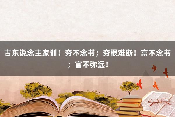 古东说念主家训！穷不念书；穷根难断！富不念书；富不弥远！