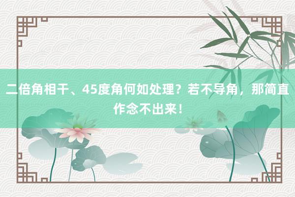 二倍角相干、45度角何如处理？若不导角，那简直作念不出来！